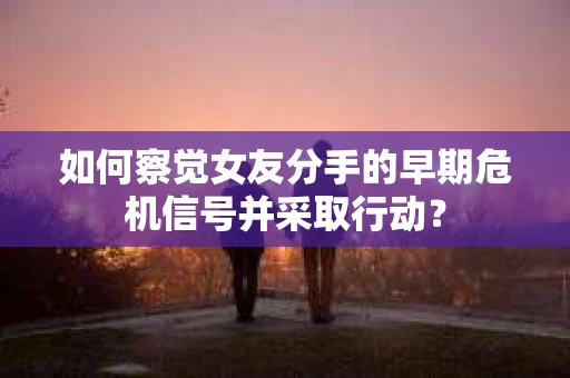 如何察觉女友分手的早期危机信号并采取行动？
