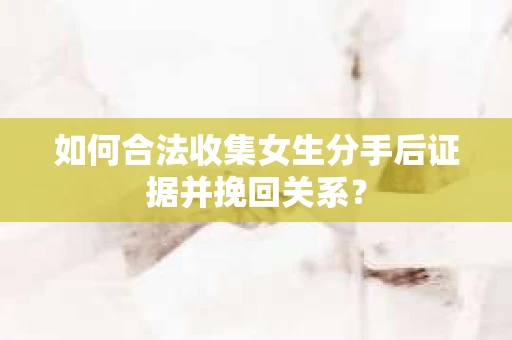 如何合法收集女生分手后证据并挽回关系？