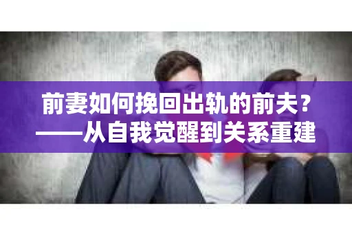 前妻如何挽回出轨的前夫？——从自我觉醒到关系重建的全面指南