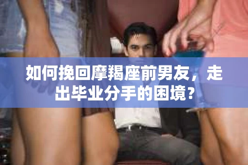 如何挽回摩羯座前男友，走出毕业分手的困境？