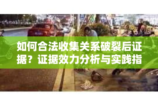 如何合法收集关系破裂后证据？证据效力分析与实践指南