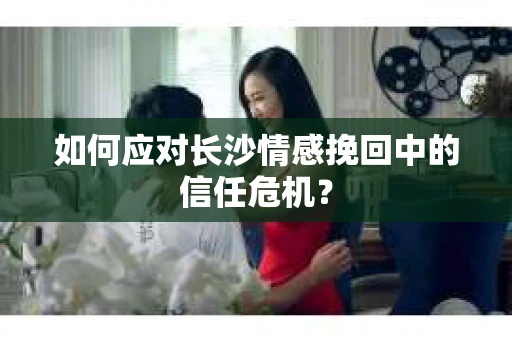 如何应对长沙情感挽回中的信任危机？