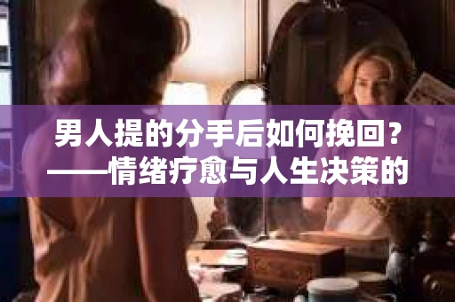 男人提的分手后如何挽回?——情绪疗愈与人生决策的干货指南 男人提的分手后如何挽回?——情绪疗愈与人生决策的干货指南