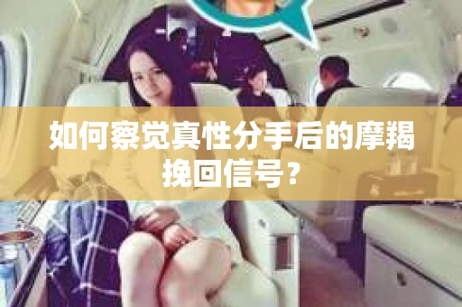 如何察觉真性分手后的摩羯挽回信号？
