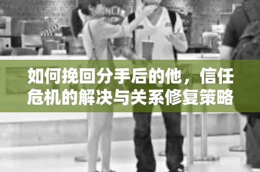 如何挽回分手后的他，信任危机的解决与关系修复策略