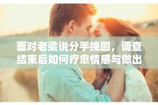 面对老梁说分手挽回，调查结束后如何疗愈情感与做出人生决策？