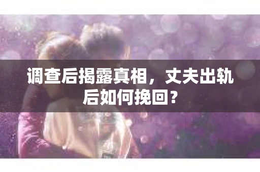 调查后揭露真相，丈夫出轨后如何挽回？