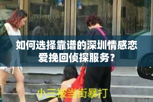 如何选择靠谱的深圳情感恋爱挽回侦探服务？