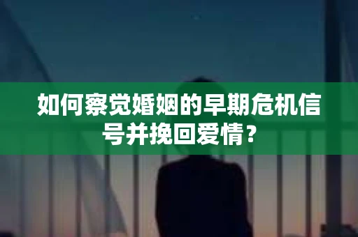 如何察觉婚姻的早期危机信号并挽回爱情？