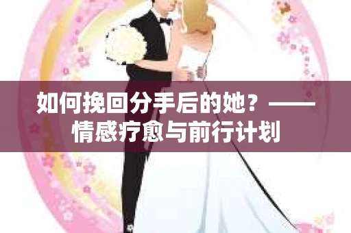 如何挽回分手后的她？——情感疗愈与前行计划