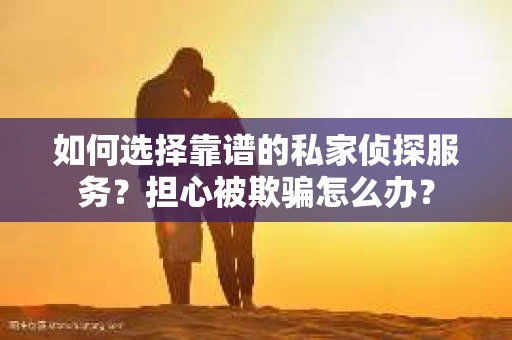 如何选择靠谱的私家侦探服务？担心被欺骗怎么办？