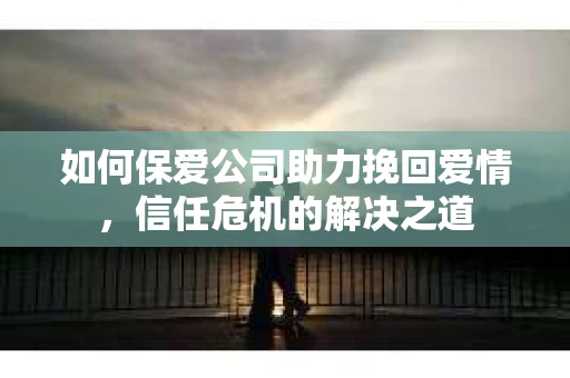 如何保爱公司助力挽回爱情，信任危机的解决之道