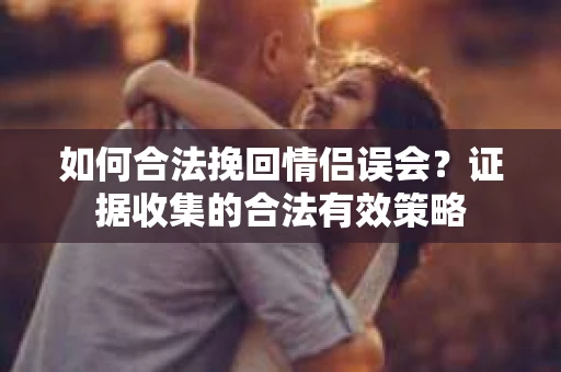 如何合法挽回情侣误会？证据收集的合法有效策略