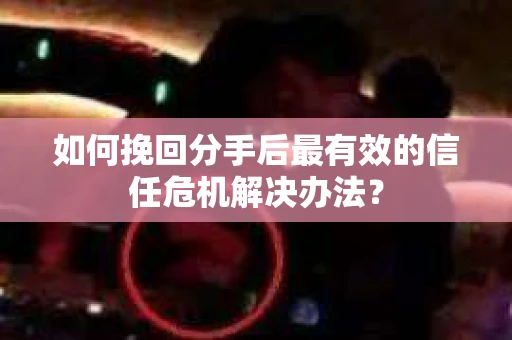 如何挽回分手后最有效的信任危机解决办法？