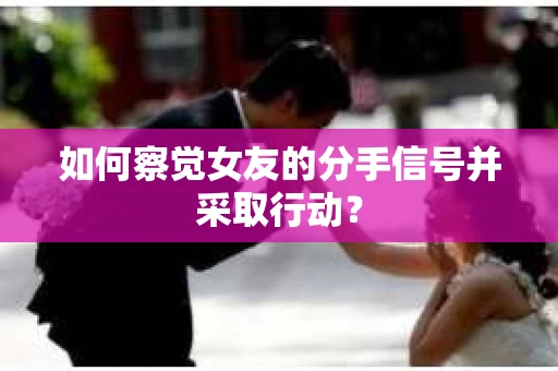 如何察觉女友的分手信号并采取行动？