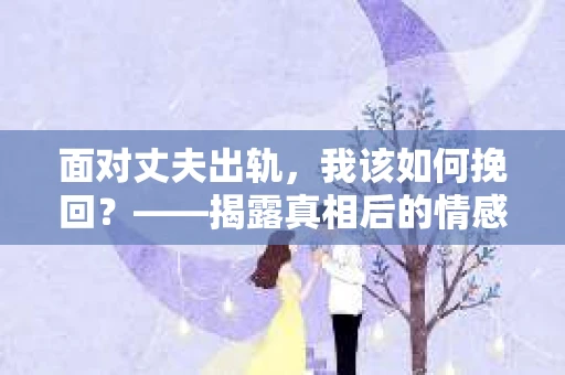 面对丈夫出轨,我该如何挽回?——揭露真相后的情感疗愈与人生决策 面对丈夫出轨,我该如何挽回?——揭露真相后的情感疗愈与人生决策