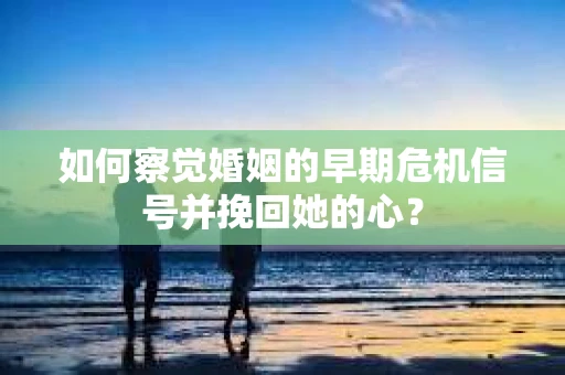 如何察觉婚姻的早期危机信号并挽回她的心？