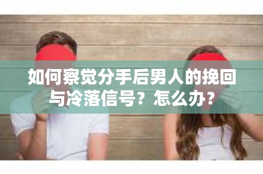 如何察觉分手后男人的挽回与冷落信号？怎么办？