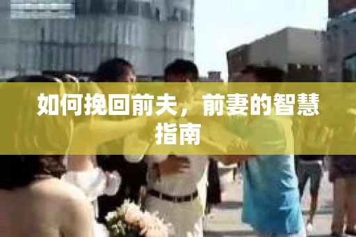 如何挽回前夫，前妻的智慧指南
