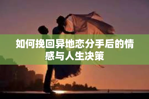 如何挽回异地恋分手后的情感与人生决策