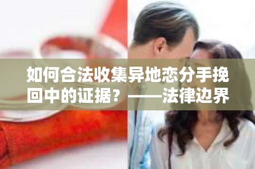 如何合法收集异地恋分手挽回中的证据？——法律边界内的取证策略