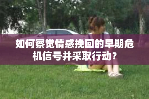 如何察觉情感挽回的早期危机信号并采取行动？
