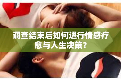 调查结束后如何进行情感疗愈与人生决策？