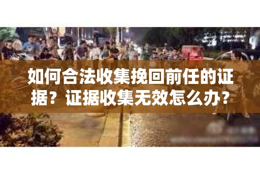 如何合法收集挽回前任的证据?证据收集无效怎么办? 如何合法收集挽回前任的证据?证据收集无效怎么办?