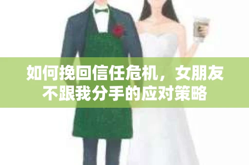 如何挽回信任危机，女朋友不跟我分手的应对策略