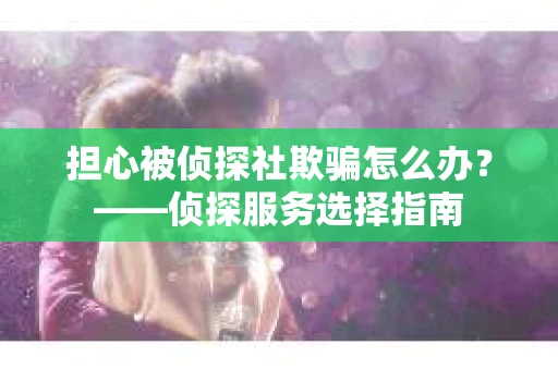 担心被侦探社欺骗怎么办？——侦探服务选择指南